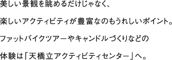 美しい景観を眺めるだけじゃなく、楽しいアクティビティが豊富なのもうれしいポイント。ファットバイクツアーやキャンドルづくりなどの体験は「天橋立アクティビティセンター」へ。