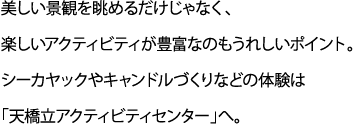 美しい景観を眺めるだけじゃなく、楽しいアクティビティが豊富なのもうれしいポイント。シーカヤックやキャンドルづくりなどの体験は「天橋立アクティビティセンター」へ。。
