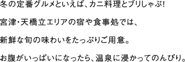 冬の定番グルメといえば、カニ料理とブリしゃぶ！宮津・天橋立エリアの宿や食事処では、新鮮な旬の味わいをたっぷりご用意。お腹がいっぱいになったら、温泉に浸かってのんびり。