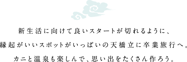 新生活に向けて良いスタートが切れるように、縁起がいいスポットがいっぱいの天橋立に卒業旅行へ。カニと温泉も楽しんで、思い出をたくさん作ろう。