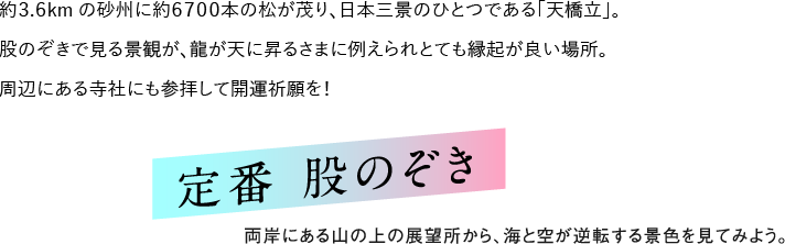 約3.6kmの砂州に約5000本の松が茂り、日本三景のひとつである「天橋立」。股のぞきで見る景観が、龍が天に昇るさまに例えられとても縁起が良い場所。周辺にある寺社にも参拝して開運祈願を！